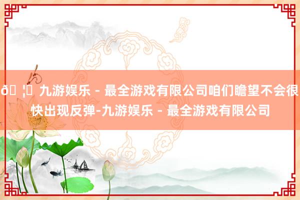 🦄九游娱乐 - 最全游戏有限公司咱们瞻望不会很快出现反弹-九游娱乐 - 最全游戏有限公司