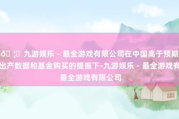 🦄九游娱乐 - 最全游戏有限公司在中国高于预期的工业出产数据和基金购买的提振下-九游娱乐 - 最全游戏有限公司