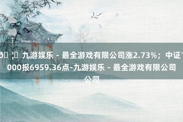 🦄九游娱乐 - 最全游戏有限公司涨2.73%；中证1000报6959.36点-九游娱乐 - 最全游戏有限公司