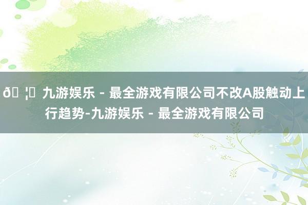 🦄九游娱乐 - 最全游戏有限公司不改A股触动上行趋势-九游娱乐 - 最全游戏有限公司