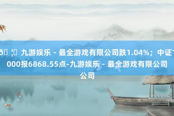 🦄九游娱乐 - 最全游戏有限公司跌1.04%；中证1000报6868.55点-九游娱乐 - 最全游戏有限公司