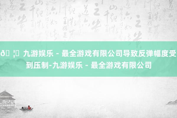 🦄九游娱乐 - 最全游戏有限公司导致反弹幅度受到压制-九游娱乐 - 最全游戏有限公司