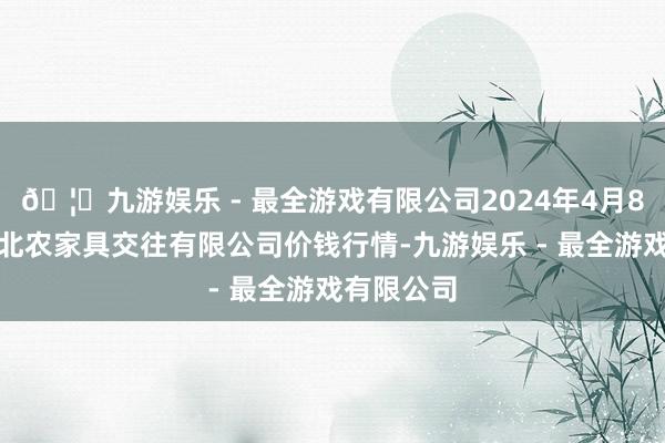 🦄九游娱乐 - 最全游戏有限公司2024年4月8日南充川北农家具交往有限公司价钱行情-九游娱乐 - 最全游戏有限公司