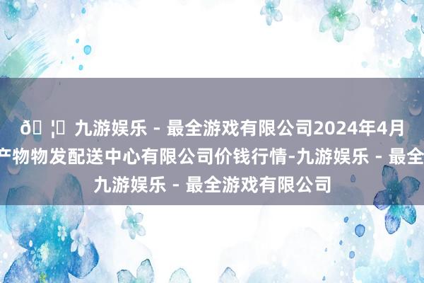 🦄九游娱乐 - 最全游戏有限公司2024年4月8日南京农副产物物发配送中心有限公司价钱行情-九游娱乐 - 最全游戏有限公司