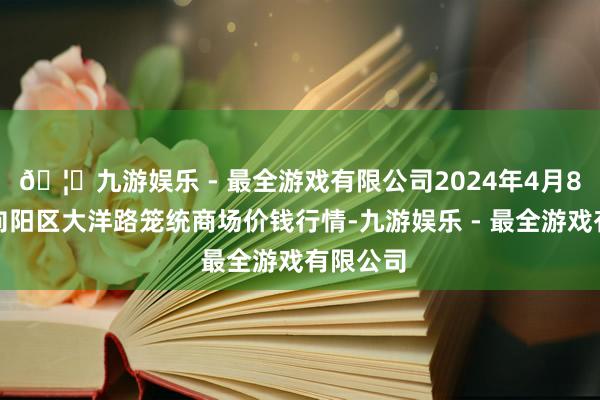 🦄九游娱乐 - 最全游戏有限公司2024年4月8日北京向阳区大洋路笼统商场价钱行情-九游娱乐 - 最全游戏有限公司