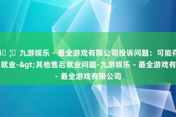 🦄九游娱乐 - 最全游戏有限公司投诉问题：可能存在售后就业->其他售后就业问题-九游娱乐 - 最全游戏有限公司