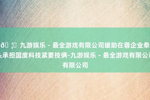 🦄九游娱乐 - 最全游戏有限公司缓助在蓉企业牵头承担国度科技紧要技俩-九游娱乐 - 最全游戏有限公司