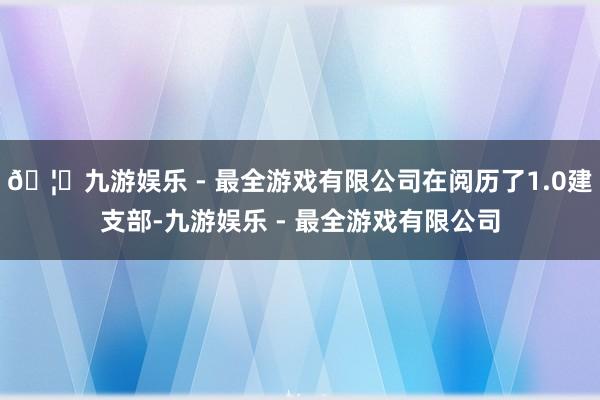 🦄九游娱乐 - 最全游戏有限公司在阅历了1.0建支部-九游娱乐 - 最全游戏有限公司