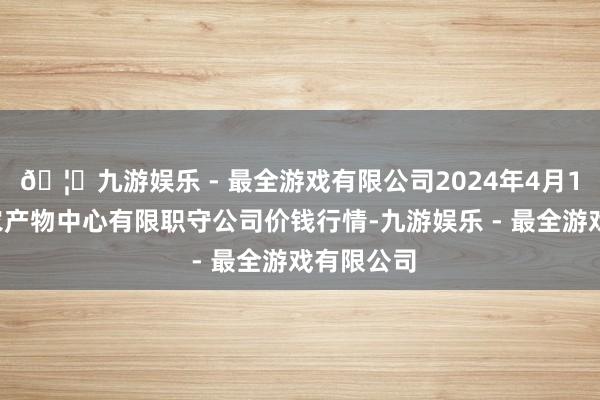 🦄九游娱乐 - 最全游戏有限公司2024年4月12日南宁农产物中心有限职守公司价钱行情-九游娱乐 - 最全游戏有限公司