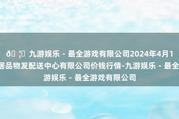 🦄九游娱乐 - 最全游戏有限公司2024年4月12日南京农副居品物发配送中心有限公司价钱行情-九游娱乐 - 最全游戏有限公司