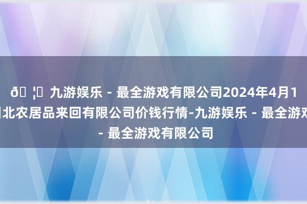 🦄九游娱乐 - 最全游戏有限公司2024年4月12日南充川北农居品来回有限公司价钱行情-九游娱乐 - 最全游戏有限公司