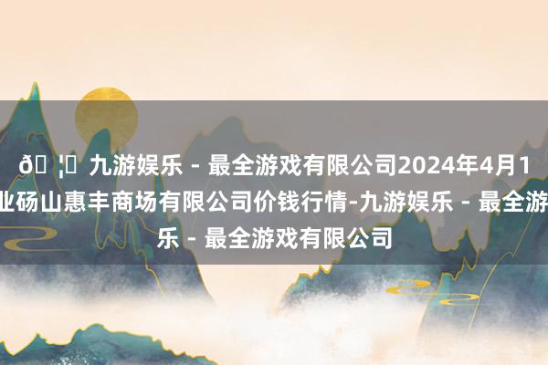 🦄九游娱乐 - 最全游戏有限公司2024年4月12日北海果业砀山惠丰商场有限公司价钱行情-九游娱乐 - 最全游戏有限公司