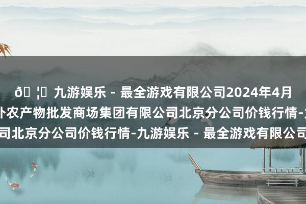 🦄九游娱乐 - 最全游戏有限公司2024年4月12日北京顺鑫石门海外农产物批发商场集团有限公司北京分公司价钱行情-九游娱乐 - 最全游戏有限公司