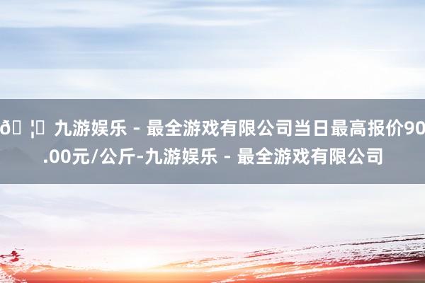 🦄九游娱乐 - 最全游戏有限公司当日最高报价90.00元/公斤-九游娱乐 - 最全游戏有限公司