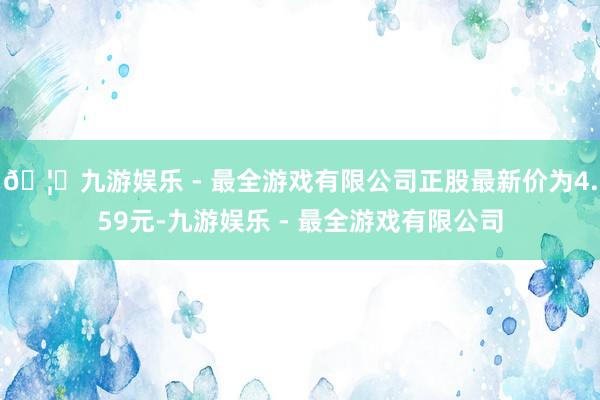 🦄九游娱乐 - 最全游戏有限公司正股最新价为4.59元-九游娱乐 - 最全游戏有限公司