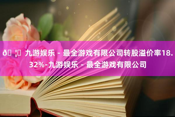 🦄九游娱乐 - 最全游戏有限公司转股溢价率18.32%-九游娱乐 - 最全游戏有限公司