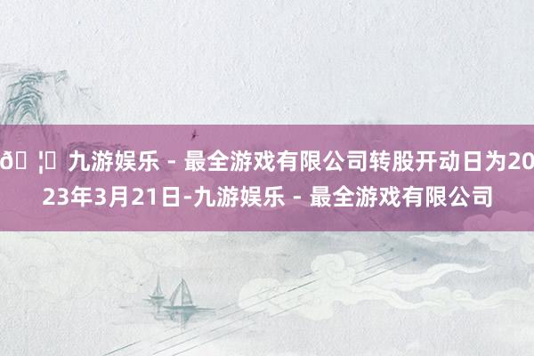 🦄九游娱乐 - 最全游戏有限公司转股开动日为2023年3月21日-九游娱乐 - 最全游戏有限公司