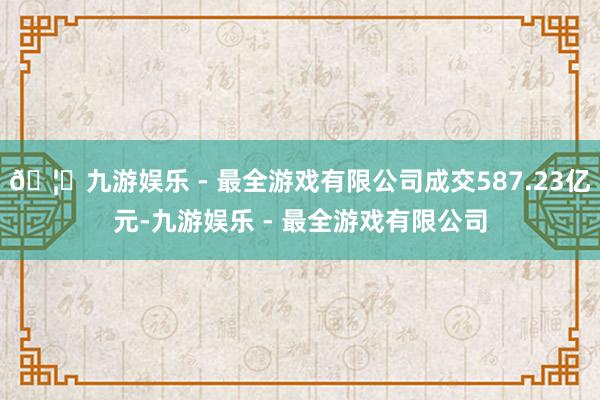 🦄九游娱乐 - 最全游戏有限公司成交587.23亿元-九游娱乐 - 最全游戏有限公司