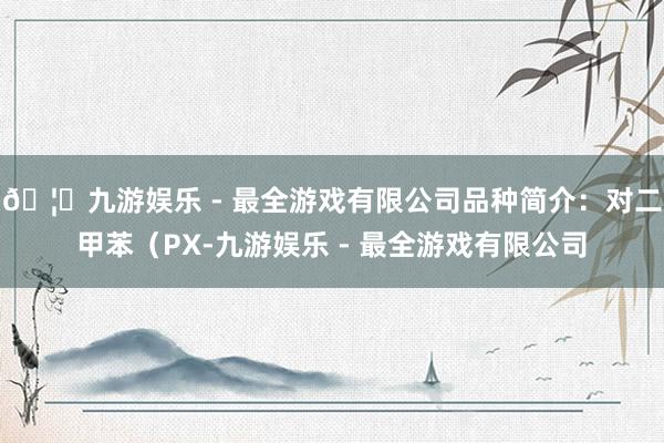 🦄九游娱乐 - 最全游戏有限公司品种简介：对二甲苯（PX-九游娱乐 - 最全游戏有限公司