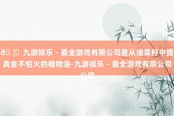 🦄九游娱乐 - 最全游戏有限公司是从油菜籽中提真金不怕火的植物油-九游娱乐 - 最全游戏有限公司