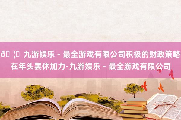 🦄九游娱乐 - 最全游戏有限公司积极的财政策略在年头罢休加力-九游娱乐 - 最全游戏有限公司