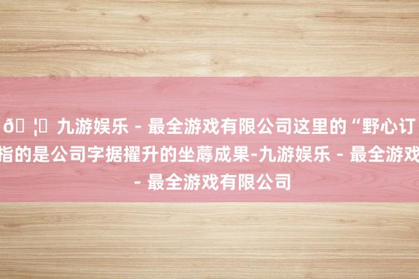 🦄九游娱乐 - 最全游戏有限公司这里的“野心订价投资”指的是公司字据擢升的坐蓐成果-九游娱乐 - 最全游戏有限公司