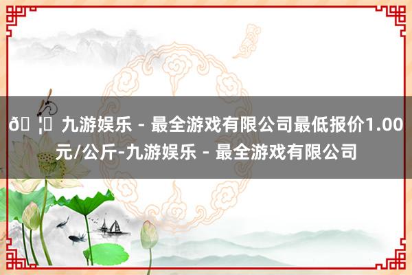 🦄九游娱乐 - 最全游戏有限公司最低报价1.00元/公斤-九游娱乐 - 最全游戏有限公司