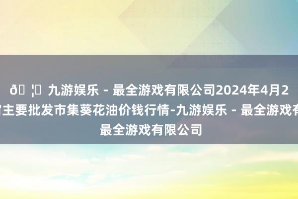 🦄九游娱乐 - 最全游戏有限公司2024年4月23日宇宙主要批发市集葵花油价钱行情-九游娱乐 - 最全游戏有限公司