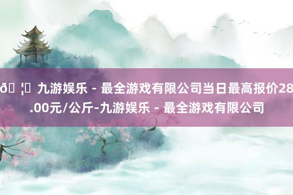 🦄九游娱乐 - 最全游戏有限公司当日最高报价28.00元/公斤-九游娱乐 - 最全游戏有限公司