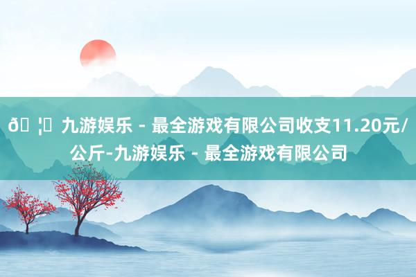 🦄九游娱乐 - 最全游戏有限公司收支11.20元/公斤-九游娱乐 - 最全游戏有限公司