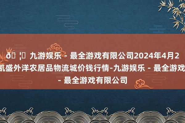 🦄九游娱乐 - 最全游戏有限公司2024年4月27日山东凯盛外洋农居品物流城价钱行情-九游娱乐 - 最全游戏有限公司