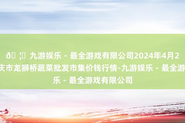 🦄九游娱乐 - 最全游戏有限公司2024年4月27日安徽安庆市龙狮桥蔬菜批发市集价钱行情-九游娱乐 - 最全游戏有限公司