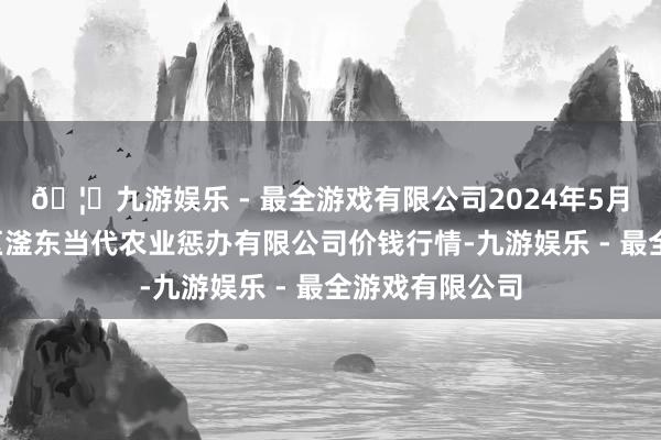 🦄九游娱乐 - 最全游戏有限公司2024年5月1日邯郸建立区滏东当代农业惩办有限公司价钱行情-九游娱乐 - 最全游戏有限公司