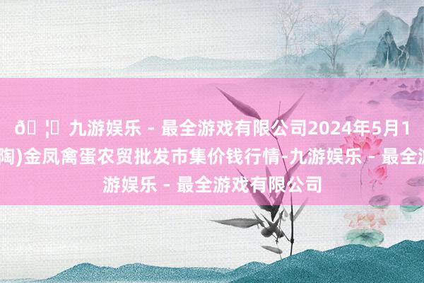 🦄九游娱乐 - 最全游戏有限公司2024年5月1日邯郸市(馆陶)金凤禽蛋农贸批发市集价钱行情-九游娱乐 - 最全游戏有限公司