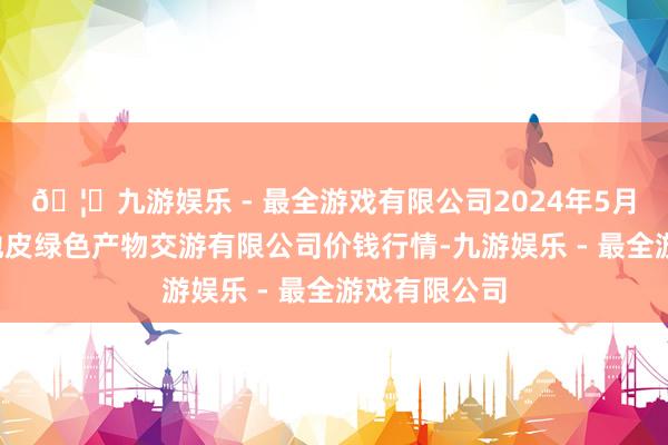 🦄九游娱乐 - 最全游戏有限公司2024年5月1日遵义金地皮绿色产物交游有限公司价钱行情-九游娱乐 - 最全游戏有限公司