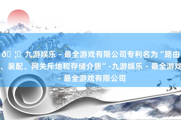 🦄九游娱乐 - 最全游戏有限公司专利名为“路由笃定才气、装配、网关斥地和存储介质”-九游娱乐 - 最全游戏有限公司