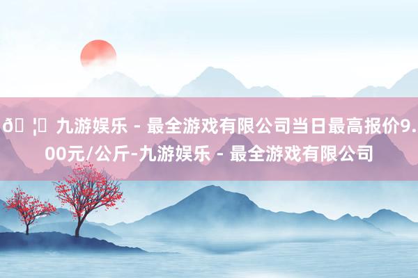 🦄九游娱乐 - 最全游戏有限公司当日最高报价9.00元/公斤-九游娱乐 - 最全游戏有限公司