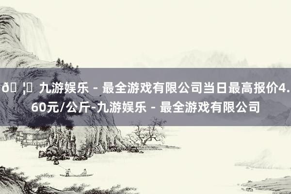 🦄九游娱乐 - 最全游戏有限公司当日最高报价4.60元/公斤-九游娱乐 - 最全游戏有限公司