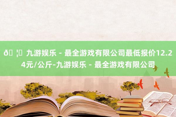 🦄九游娱乐 - 最全游戏有限公司最低报价12.24元/公斤-九游娱乐 - 最全游戏有限公司