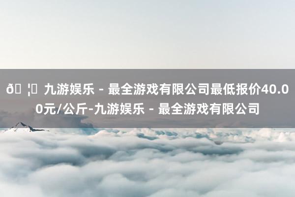 🦄九游娱乐 - 最全游戏有限公司最低报价40.00元/公斤-九游娱乐 - 最全游戏有限公司