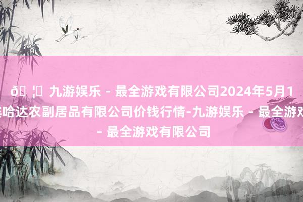 🦄九游娱乐 - 最全游戏有限公司2024年5月14日哈尔滨哈达农副居品有限公司价钱行情-九游娱乐 - 最全游戏有限公司