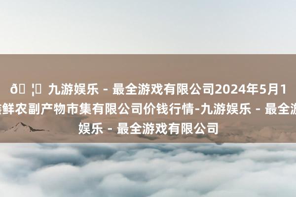 🦄九游娱乐 - 最全游戏有限公司2024年5月14日吴忠市鑫鲜农副产物市集有限公司价钱行情-九游娱乐 - 最全游戏有限公司