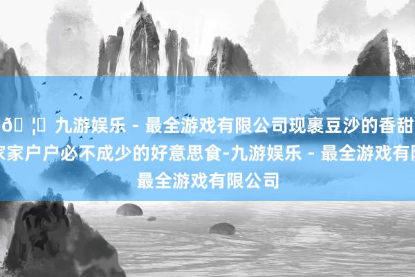 🦄九游娱乐 - 最全游戏有限公司现裹豆沙的香甜成了家家户户必不成少的好意思食-九游娱乐 - 最全游戏有限公司