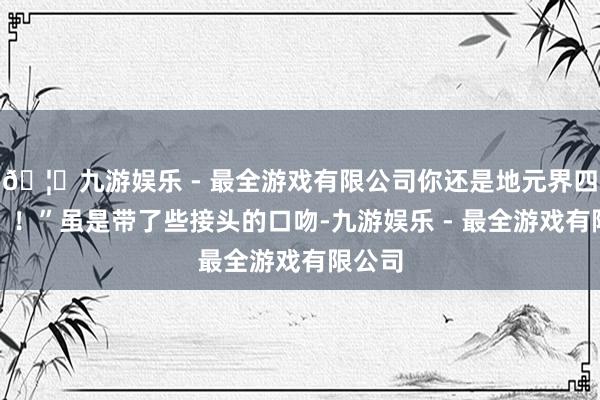 🦄九游娱乐 - 最全游戏有限公司你还是地元界四级了？！”虽是带了些接头的口吻-九游娱乐 - 最全游戏有限公司