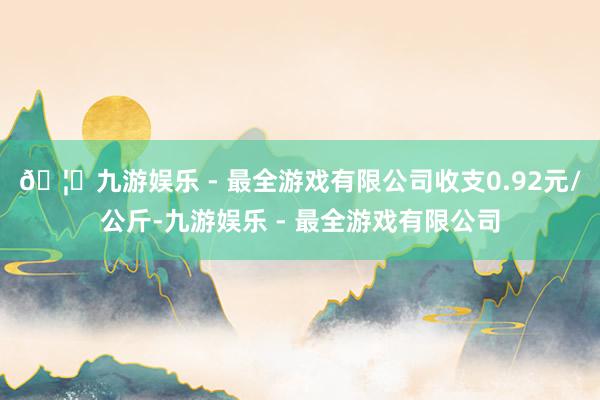 🦄九游娱乐 - 最全游戏有限公司收支0.92元/公斤-九游娱乐 - 最全游戏有限公司