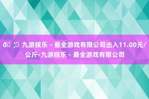 🦄九游娱乐 - 最全游戏有限公司出入11.00元/公斤-九游娱乐 - 最全游戏有限公司