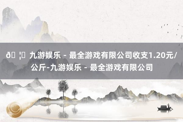 🦄九游娱乐 - 最全游戏有限公司收支1.20元/公斤-九游娱乐 - 最全游戏有限公司