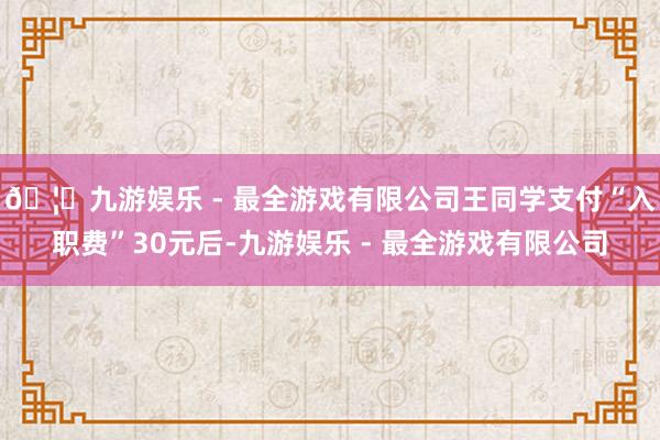 🦄九游娱乐 - 最全游戏有限公司王同学支付“入职费”30元后-九游娱乐 - 最全游戏有限公司