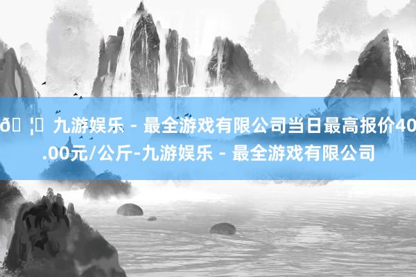 🦄九游娱乐 - 最全游戏有限公司当日最高报价40.00元/公斤-九游娱乐 - 最全游戏有限公司