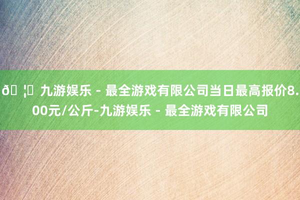 🦄九游娱乐 - 最全游戏有限公司当日最高报价8.00元/公斤-九游娱乐 - 最全游戏有限公司